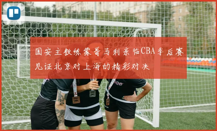 国安主教练蒙哥马利亲临CBA季后赛见证北京对上海的精彩对决