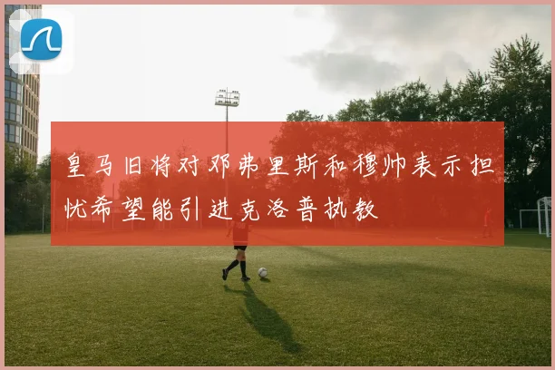 皇马旧将对邓弗里斯和穆帅表示担忧希望能引进克洛普执教