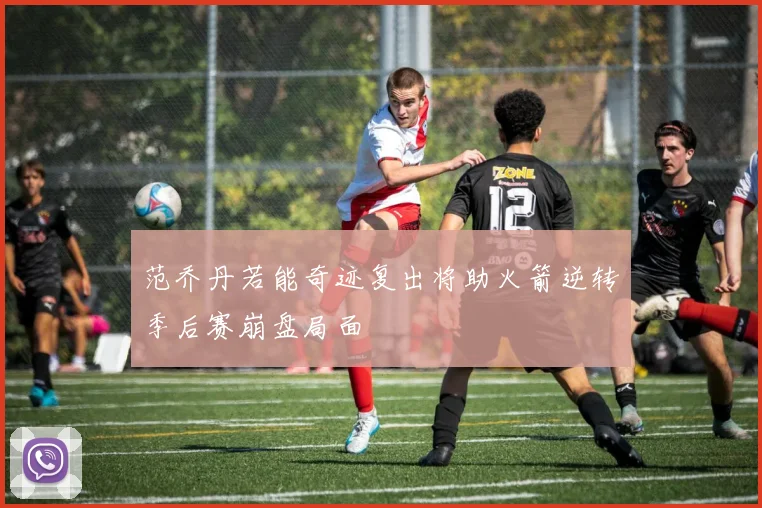范乔丹若能奇迹复出将助火箭逆转季后赛崩盘局面