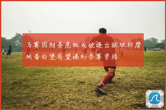 马赛因财务危机或被逐出欧联杯摩纳哥白堡有望递补参赛资格