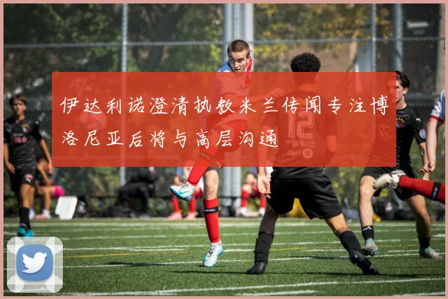 伊达利诺澄清执教米兰传闻专注博洛尼亚后将与高层沟通