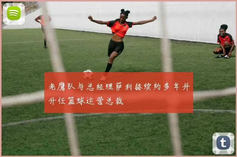 老鹰队与总经理萨利赫续约多年并升任篮球运营总裁