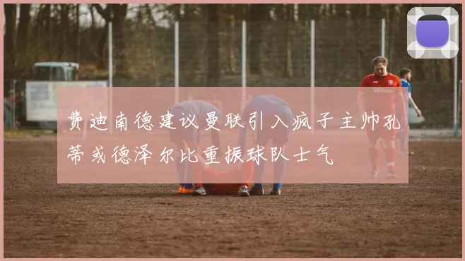 费迪南德建议曼联引入疯子主帅孔蒂或德泽尔比重振球队士气