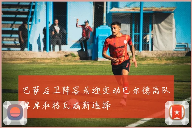 巴萨后卫阵容或迎变动巴尔德离队库库和格瓦成新选择