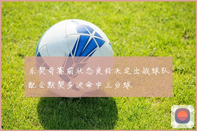 东契奇赛前状态良好决定出战球队配合默契多次命中三分球