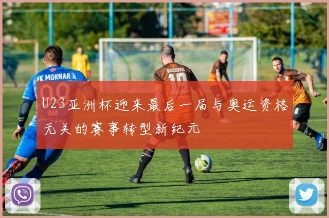 U23亚洲杯迎来最后一届与奥运资格无关的赛事转型新纪元