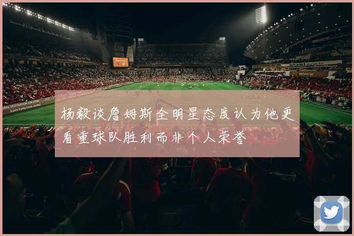 杨毅谈詹姆斯全明星态度认为他更看重球队胜利而非个人荣誉