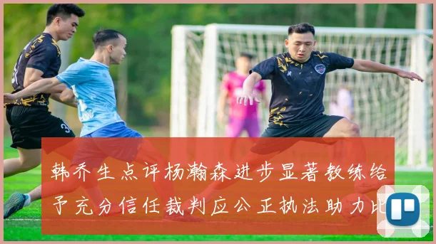 韩乔生点评杨瀚森进步显著教练给予充分信任裁判应公正执法助力比赛发展