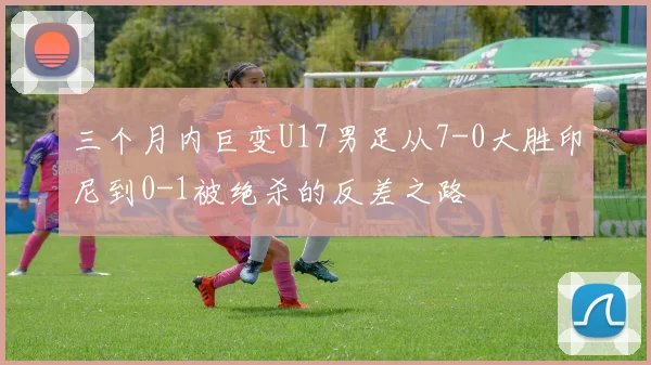 三个月内巨变U17男足从7-0大胜印尼到0-1被绝杀的反差之路