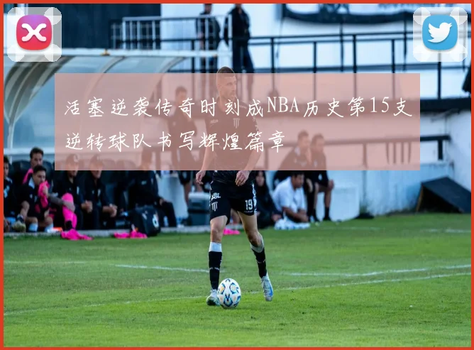 活塞逆袭传奇时刻成NBA历史第15支逆转球队书写辉煌篇章
