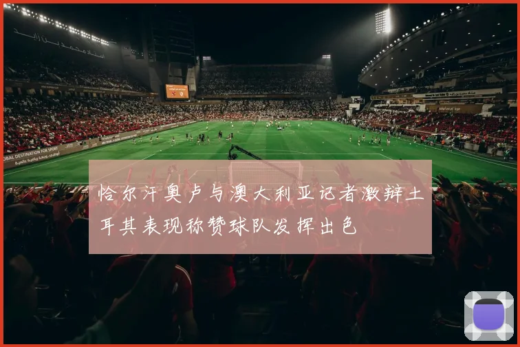 恰尔汗奥卢与澳大利亚记者激辩土耳其表现称赞球队发挥出色
