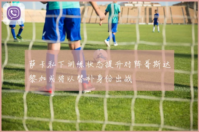 萨卡私下训练状态提升对阵哥斯达黎加或将以替补身份出战
