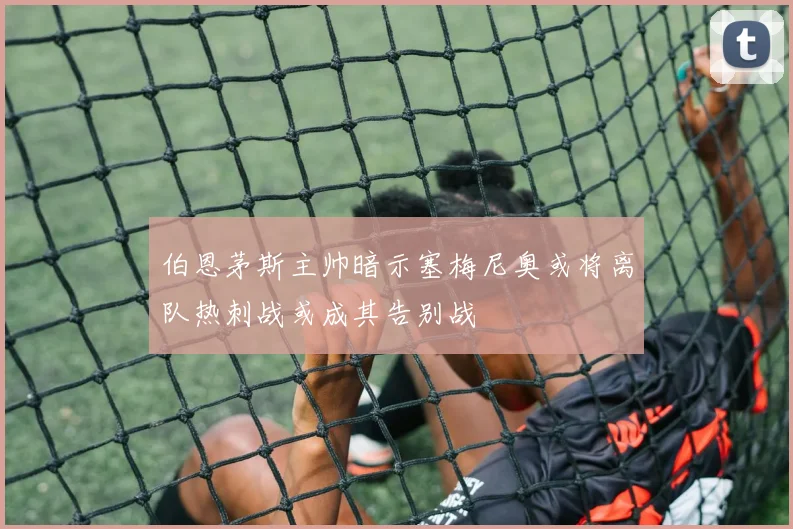 伯恩茅斯主帅暗示塞梅尼奥或将离队热刺战或成其告别战