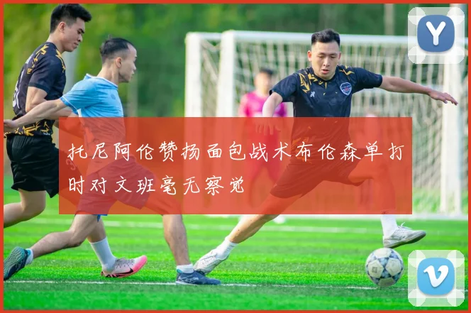 托尼阿伦赞扬面包战术布伦森单打时对文班毫无察觉
