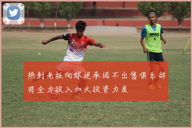 热刺老板向球迷承诺不出售俱乐部将全力投入加大投资力度