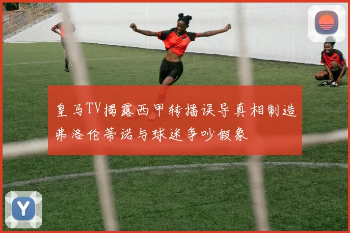 皇马TV揭露西甲转播误导真相制造弗洛伦蒂诺与球迷争吵假象