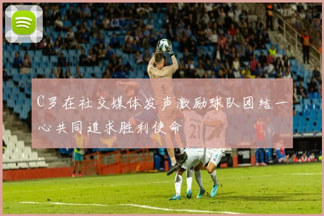 C罗在社交媒体发声激励球队团结一心共同追求胜利使命